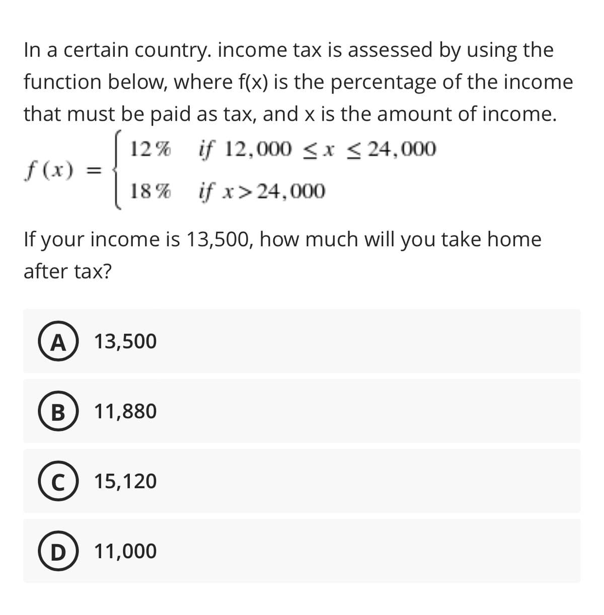 In a certain country. income tax is assessed by using the
function below, where f(x) is the percentage of the income
that must be paid as tax, and x is the amount of income.
if 12,000 ≤x≤24,000
12%
f(x) =
18%
if x > 24,000
If your income is 13,500, how much will you take home
after tax?
A 13,500
B
11,880
C 15,120
D 11,000