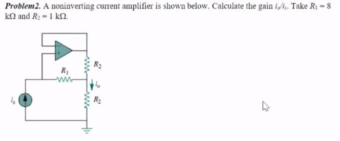 Problem2. A noninverting current amplifier is shown below. Calculate the gain i/i, Take R1 = 8
kn and R2 = 1 kn.
R1
