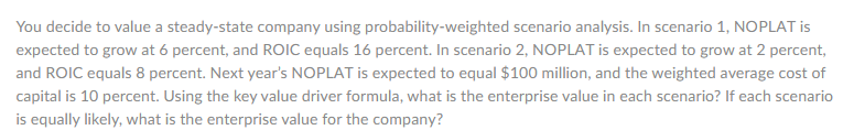 You decide to value a steady-state company using probability-weighted scenario analysis. In scenario 1, NOPLAT is
expected to grow at 6 percent, and ROIC equals 16 percent. In scenario 2, NOPLAT is expected to grow at 2 percent,
and ROIC equals 8 percent. Next year's NOPLAT is expected to equal $100 million, and the weighted average cost of
capital is 10 percent. Using the key value driver formula, what is the enterprise value in each scenario? If each scenario
is equally likely, what is the enterprise value for the company?
