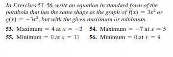 In Exercises 53-56, write an equation in standard form of the
parabola that has the same shape as the graph of f(x) = 3x² or
g(x) = -3x, but with the given maximum or minimum.
53. Maximum = 4 at x = -2 54. Maximum = -7 at x = 5
55. Minimum = 0 at x = 11
56. Minimum = 0 at x = 9
