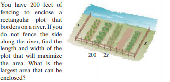 You have 200 feet of
fencing to enclose a
rectangular plot that
borders on a river. If you
do not fence the side
along the river, find the
length and width of the
plot that will maximize
the area. What is the
largest area that can be
enclosed?
200 - 2x
