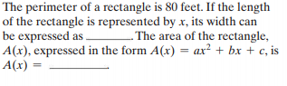 The perimeter of a rectangle is 80 feet. If the length
of the rectangle is represented by x, its width can
be expressed as .
A(x), expressed in the form A(x) = ax² + bx + c, is
A(x)
. The area of the rectangle,
%3D
%3D
