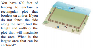 You have 600 feet of
fencing to enclose a
rectangular plot that
borders on a river. If you
River
do not fence the side
along the river, find the
length and width of the
plot that will maximize
the area. What is the
largest area that can be
enclosed?
600 – 2x
