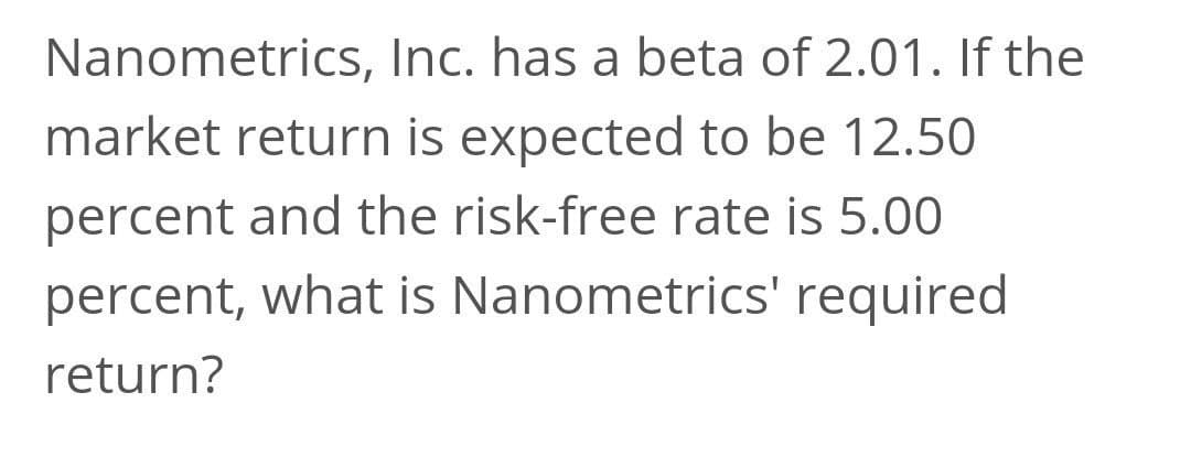 Nanometrics, Inc. has a beta of 2.01. If the
market return is expected to be 12.50
percent and the risk-free rate is 5.00
percent, what is Nanometrics' required
return?
