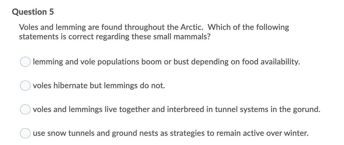 Question 5
Voles and lemming are found throughout the Arctic. Which of the following
statements is correct regarding these small mammals?
lemming and vole populations boom or bust depending on food availability.
voles hibernate but lemmings do not.
voles and lemmings live together and interbreed in tunnel systems in the gorund.
use snow tunnels and ground nests as strategies to remain active over winter.
