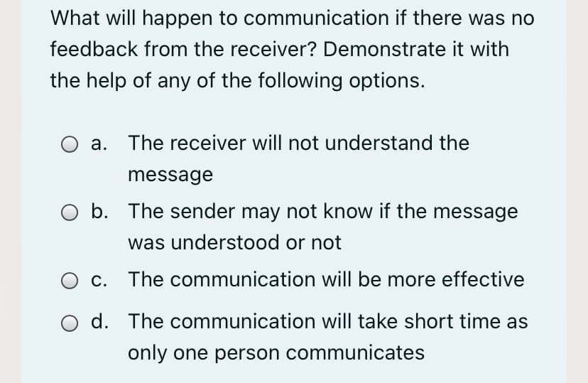 What will happen to communication if there was no
feedback from the receiver? Demonstrate it with
the help of any of the following options.
а.
The receiver will not understand the
message
O b. The sender may not know if the message
was understood or not
c. The communication will be more effective
d. The communication will take short time as
only one person communicates
