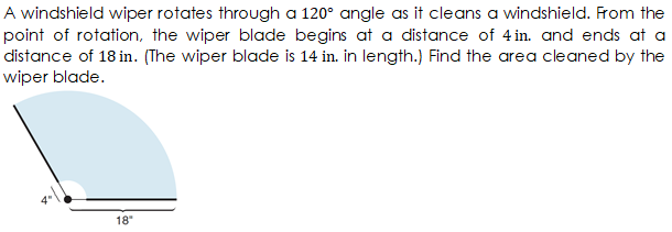 A windshield wiper rotates through a 120° angle as it cleans a windshield. From the
point of rotation, the wiper blade begins at a distance of 4 in. and ends at a
distance of 18 in. (The wiper blade is 14 in. in length.) Find the area cleaned by the
wiper blade.
18"
