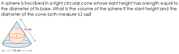 A sphere is inscribedin a right circular cone whose slant height has a length equal to
the diameter of its base. What is the volume of the sphere if the slant height and the
diameter of the cone both measure 12 cm?
12 cm
12 cm
