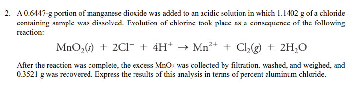 2. A 0.6447-g portion of manganese dioxide was added to an acidic solution in which 1.1402 g of a chloride
containing sample was dissolved. Evolution of chlorine took place as a consequence of the following
reaction:
MnO2(s) + 2CI- + 4H* → Mn²+ + Cl,(g) + 2H,O
After the reaction was complete, the excess MnO2 was collected by filtration, washed, and weighed, and
0.3521 g was recovered. Express the results of this analysis in terms of percent aluminum chloride.
