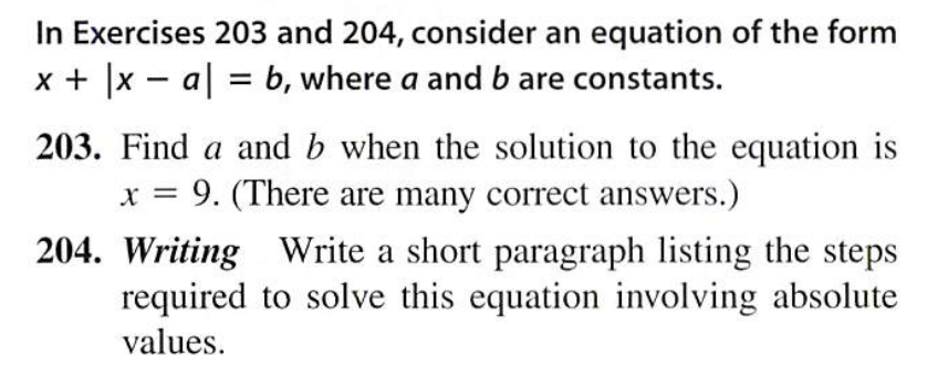 In Exercises 203 and 204, consider an equation of the form
x + |x – a| = b, where a and b are constants.
203. Find a and b when the solution to the equation is
9. (There are many correct answers.)
204. Writing Write a short paragraph listing the steps
required to solve this equation involving absolute
values.
