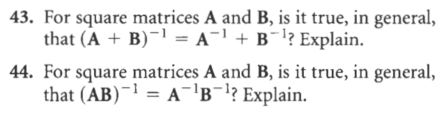 43. For square matrices A and B, is it true, in general,
that (A + B)-1 = A¯1 + B¯!? Explain.
44. For square matrices A and B, is it true, in general,
that (AB)¯1 = A-'B¯!? Explain.
