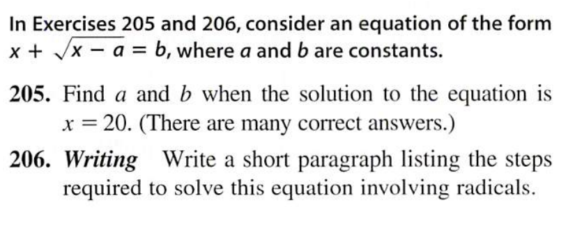 In Exercises 205 and 206, consider an equation of the form
x + /x - a = b, where a and b are constants.
205. Find a and b when the solution to the equation is
x = 20. (There are many correct answers.)
206. Writing Write a short paragraph listing the steps
required to solve this equation involving radicals.
