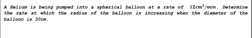 A Helium is being pumped into a spherical balloon at a rate of 12cm³/min. Determine
the rate at which the radius of the balloon is increasing when the diameter of the
balloon is 30cm.
