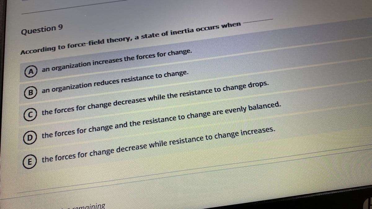 Question 9
According to force-field theory, a state of inertia occurs when
A
an organization increases the forces for change.
an organization reduces resistance to change.
the forces for change decreases while the resistance to change drops.
D) the forces for change and the resistance to change are evenly balanced.
the forces for change decrease while resistance to change increases.
E
amaining
