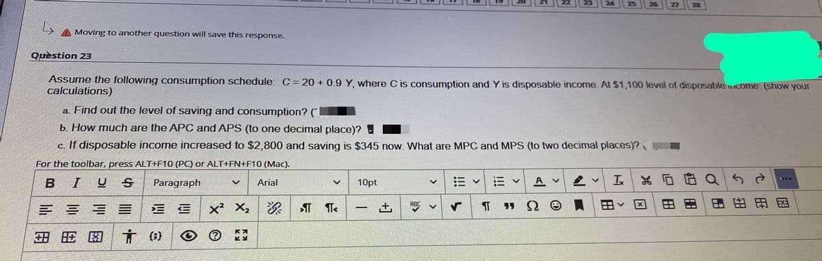 Moving to another question will save this response.
Quèstion 23
Assume the following consumption schedule: C= 20 + 0.9 Y, where C is consumption and Y is disposable income. At $1,100 level of disposable come: (show your
calculations)
a Find out the level of saving and consumption? (
b. How much are the APC and APS (to one decimal place)?
c. If disposable income increased to $2,800 and saving is $345 now. What are MPC and MPS (to two decimal places)? J
For the toolbar, press ALT+F10 (PC) or ALT+FN+F10 (Mac).
BIUS
Paragraph
Arial
10pt
三v
三v
A v
In
X,
田
田
田国
ABC
三 三
+,
旺困
田
田
|用
