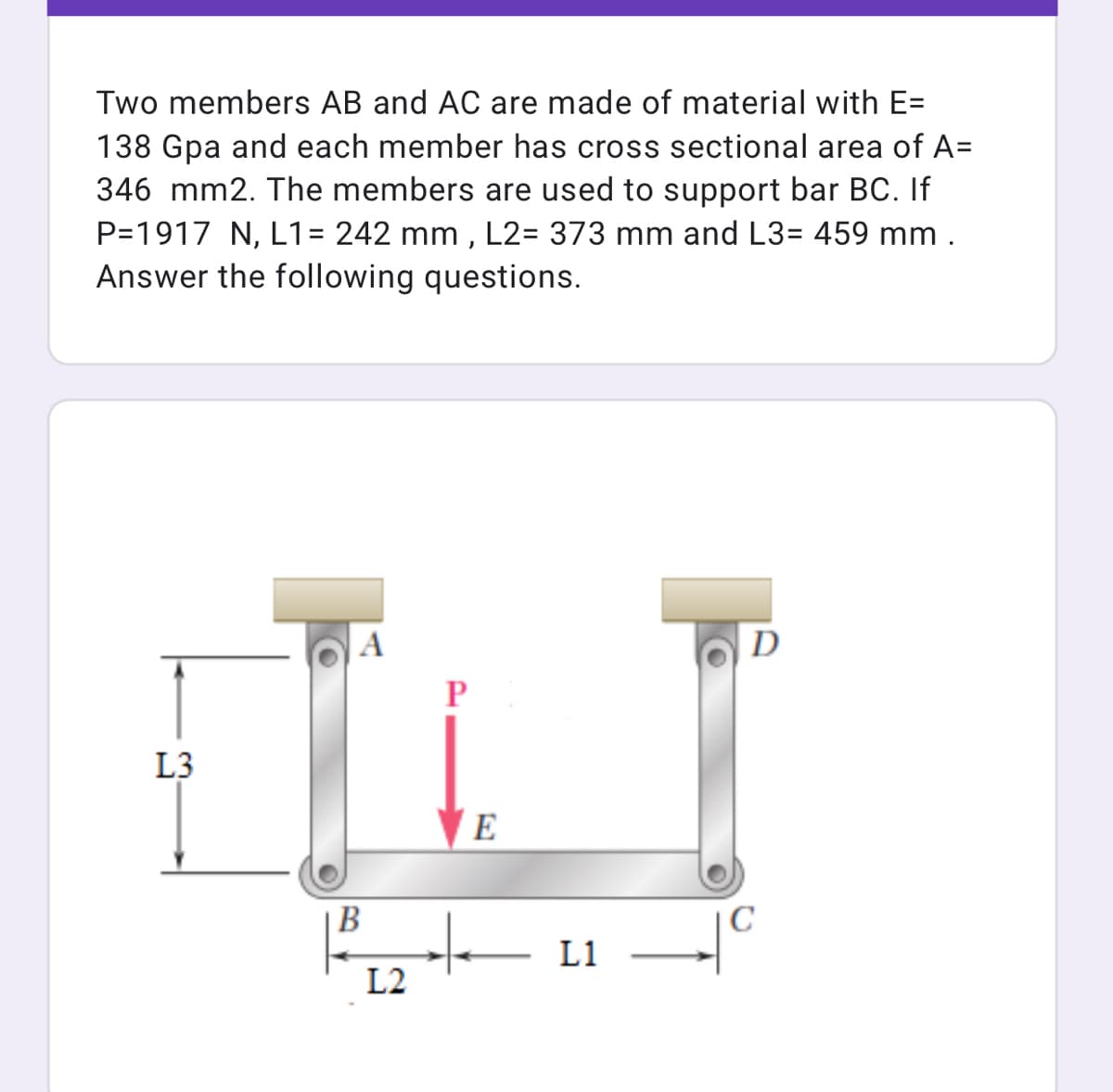 Two members AB and AC are made of material with E=
138 Gpa and each member has cross sectional area of A=
346 mm2. The members are used to support bar BC. If
P=1917 N, L1= 242 mm , L2= 373 mm and L3= 459 mm .
Answer the following questions.
A
D
P
L3
E
|B
L1
L2
