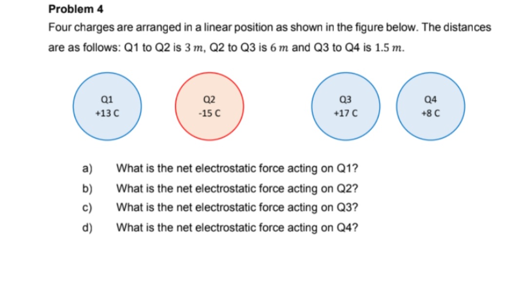 Problem 4
Four charges are arranged in a linear position as shown in the figure below. The distances
are as follows: Q1 to Q2 is 3 m, Q2 to Q3 is 6 m and Q3 to Q4 is 1.5 m.
Q1
Q2
Q3
Q4
+13 C
-15 C
+17 C
+8 C
a)
What is the net electrostatic force acting on Q1?
b)
What is the net electrostatic force acting on Q2?
c)
What is the net electrostatic force acting on Q3?
d)
What is the net electrostatic force acting on Q4?
