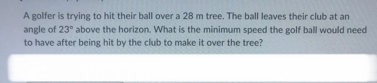 A golfer is trying to hit their ball over a 28 m tree. The ball leaves their club at an
angle of 23° above the horizon. What is the minimum speed the golf ball would need
to have after being hit by the club to make it over the tree?