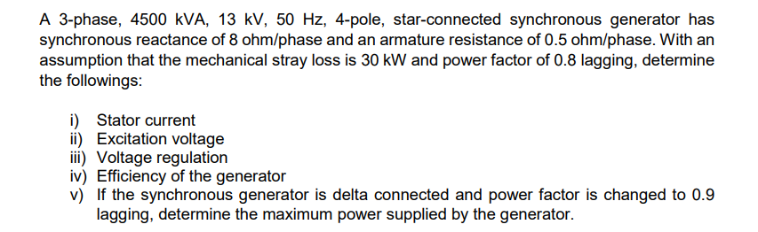A 3-phase, 4500 kVA, 13 kV, 50 Hz, 4-pole, star-connected synchronous generator has
synchronous reactance of 8 ohm/phase and an armature resistance of 0.5 ohm/phase. With an
assumption that the mechanical stray loss is 30 kW and power factor of 0.8 lagging, determine
the followings:
i) Stator current
ii) Excitation voltage
iii) Voltage regulation
iv) Efficiency of the generator
v) If the synchronous generator is delta connected and power factor is changed to 0.9
lagging, determine the maximum power supplied by the generator.