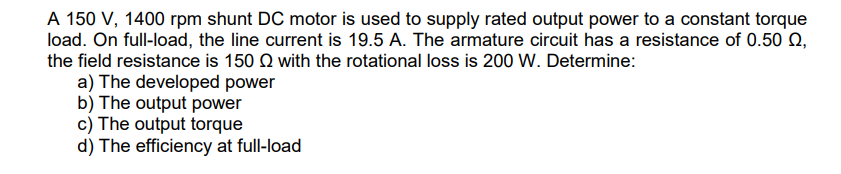 A 150 V, 1400 rpm shunt DC motor is used to supply rated output power to a constant torque
load. On full-load, the line current is 19.5 A. The armature circuit has a resistance of 0.50 0,
the field resistance is 150
with the rotational loss is 200 W. Determine:
a) The developed power
b) The output power
c) The output torque
d) The efficiency at full-load