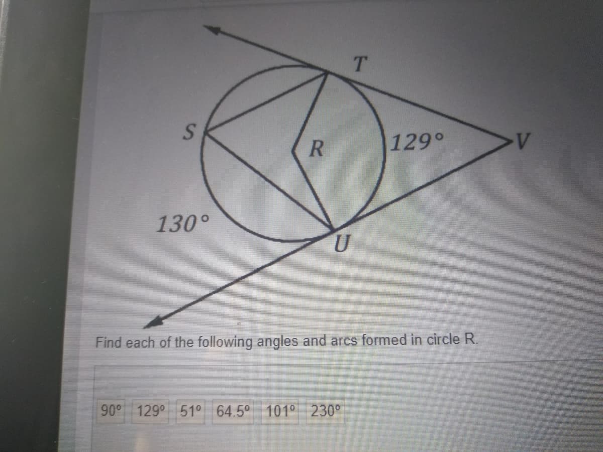 T.
|129°
130°
Find each of the following angles and arcs formed in circle R.
90° 129° 51° 64.5° 101° 230°
