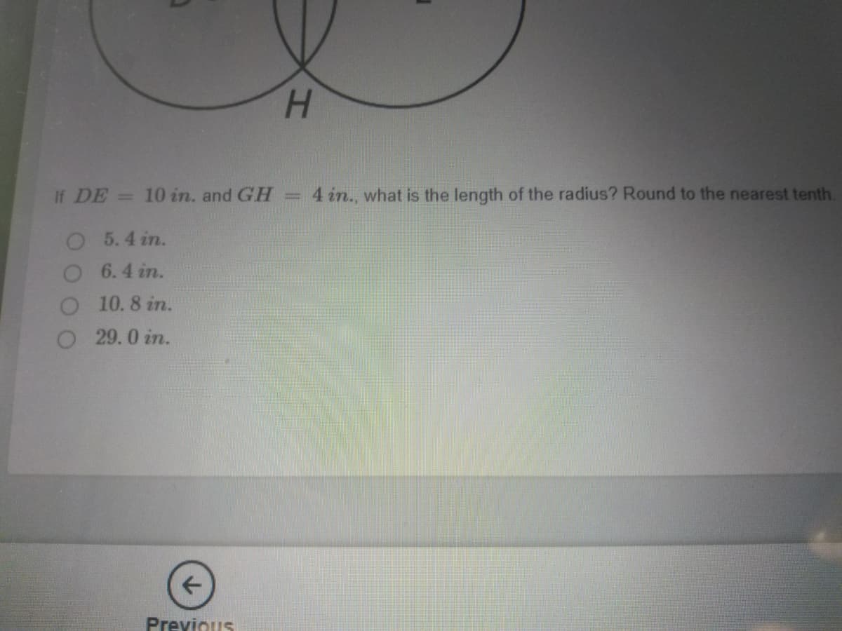 H.
If DE = 10 in. and GH
4 in., what is the length of the radius? Round to the nearest tenth.
O 5.4 in.
6.4 in.
O 10.8 in.
O 29.0 in.
Previous
