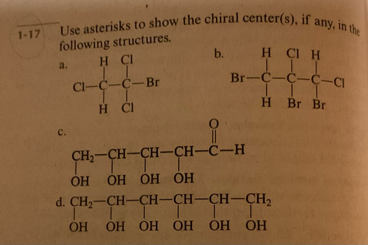 1-17
Use asterisks to show the chiral center(s), if any, in the
following structures.
H CI
Cl-C-C-Br
I I
H CI
a.
с.
b.
HCI H
11
Br-C-C-C-с
T
H Br Br
CH2-CH-CH-CH-C-H
|
ОН ОН ОН ОН
d. CH2-CH-CH-CH-CH-CH2
|
T
ОН ОН ОН ОН ОН ОН
