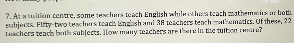 7. At a tuition centre, some teachers teach English while others teach mathematics or both
subjects. Fifty-two teachers teach English and 38 teachers teach mathematics. Of these, 22
teachers teach both subjects. How many teachers are there in the tuition centre?