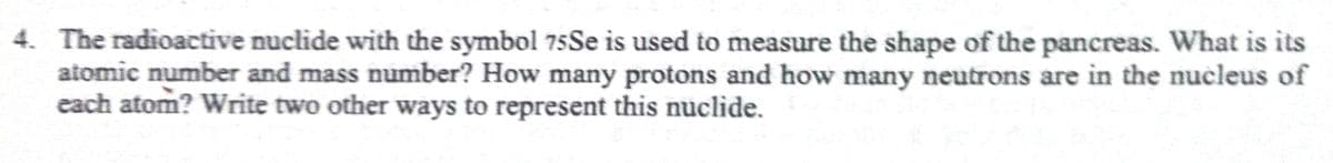 4. The radioactive nuclide with the symbol 75Se is used to measure the shape of the pancreas. What is its
atomic number and mass number? How many protons and how many neutrons are in the nucleus of
each atom? Write two other ways to represent this nuclide.
