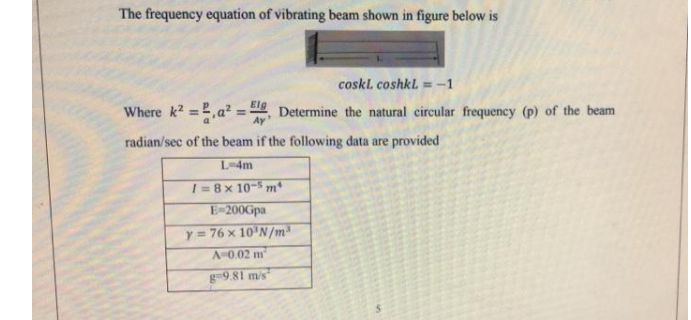 The frequency equation of vibrating beam shown in figure below is
coskl coshkl = -1
Where k2 =,a² =
Elg
Determine the natural circular frequency (p) of the beam
Ay
radian/sec of the beam if the following data are provided
L-4m
I =8x 10- m
E-200Gpa
y= 76 x 10'N/m
A-0.02 m
g-9.81 m/s
