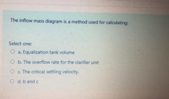 The inflow mass diagram is a method used for calculating:
Select one:
O a, Equalization tank volume
O b. The overflow rate for the clarifier unit
Oc The critical settling velocity.
O d. b and c
