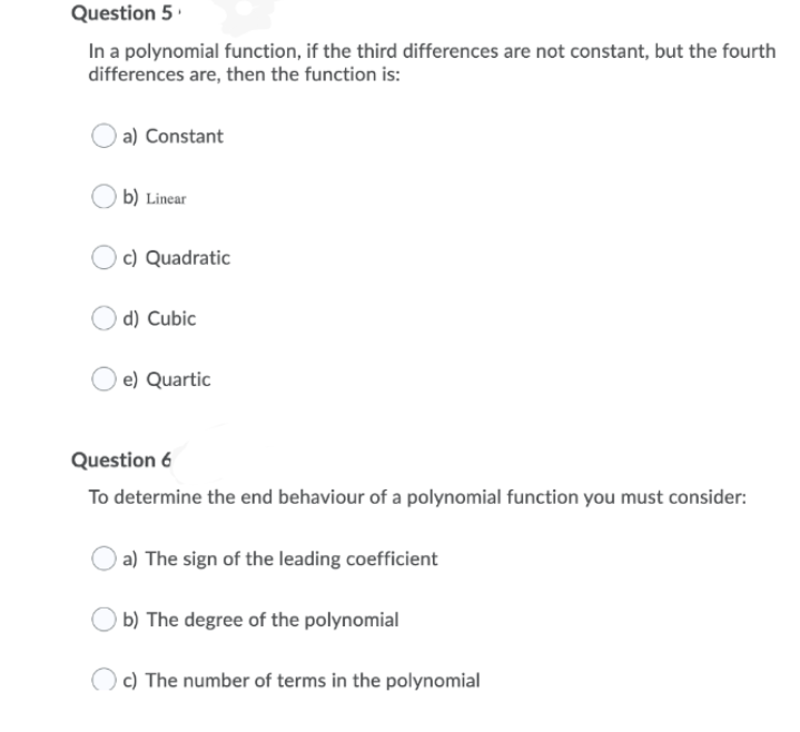 Question 5.
In a polynomial function, if the third differences are not constant, but the fourth
differences are, then the function is:
a) Constant
b) Linear
c) Quadratic
) d) Cubic
e) Quartic
Question 6
To determine the end behaviour of a polynomial function you must consider:
a) The sign of the leading coefficient
) b) The degree of the polynomial
c) The number of terms in the polynomial

