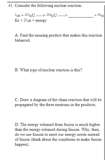 41. Consider the following nuclear reaction:
lon + 23592U ----> 23692U ----->
+ 9236
Kr +3!on + energy
A: Find the missing product that makes this reaction
balanced.
B: What type of nuclear reaction is this?
C: Draw a diagram of the chain reaction that will be
propagated by the three neutrons in the products.
D: The energy released from fusion is much higher
than the energy released during fission. Why, then,
do we use fission to meet our energy needs instead
of fusion (think about the conditions to make fusion
happen).
