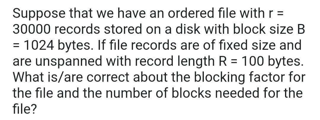 Suppose that we have an ordered file with r =
30000 records stored on a disk with block size B
= 1024 bytes. If file records are of fixed size and
are unspanned with record length R = 100 bytes.
What is/are correct about the blocking factor for
the file and the number of blocks needed for the
file?
%3D
