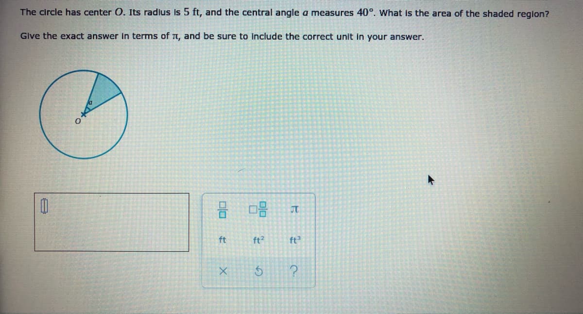 The circle has center O. Its radius Is 5 ft, and the central angle a measures 40°. What is the area of the shaded region?
Give the exact answer in terms of TT, and be sure to include the correct unit in your answer.
ft
ft?
ft3
