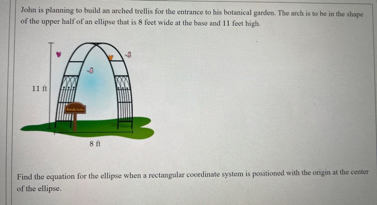 John is planning to build an arched trellis for the entrance to his botanical garden. The arch is to be in the shape
of the upper half of an ellipse that is 8 feet wide at the base and 11 feet high.
to
11 ft
8 ft
Find the equation for the ellipse when a rectangular coordinate system is positioned with the origin at the center
of the ellipse.
