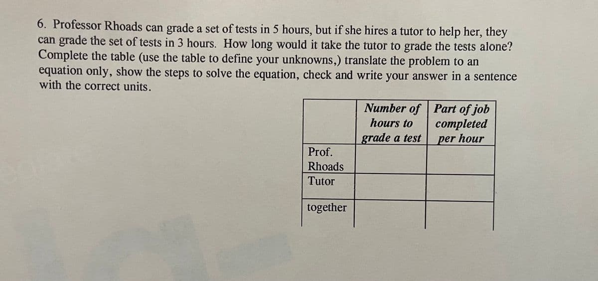 6. Professor Rhoads can grade a set of tests in 5 hours, but if she hires a tutor to help her, they
can grade the set of tests in 3 hours. How long would it take the tutor to grade the tests alone?
Complete the table (use the table to define your unknowns,) translate the problem to an
equation only, show the steps to solve the equation, check and write your answer in a sentence
with the correct units.
Number of Part of job
hours to
completed
per hour
grade a test
Prof.
Rhoads
Tutor
together
