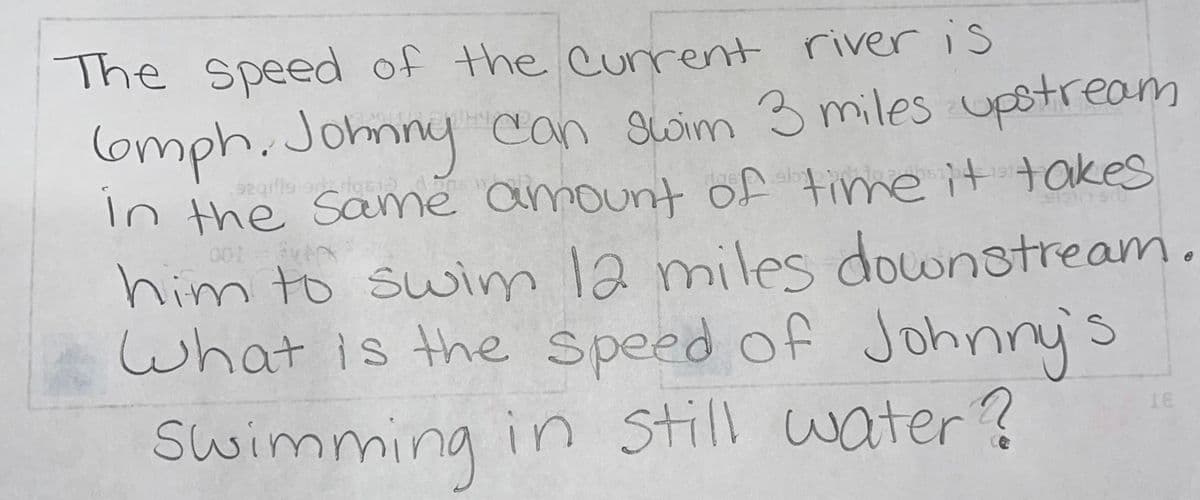 The speed of the urrent river is
lomph.Johnny
In the same amount of time it takes
him to swim 12 miles downstream.
what is the Speed of
can Swim 3 miles upstream
egille rioqs1
Johnny's
Swimming in still water?
