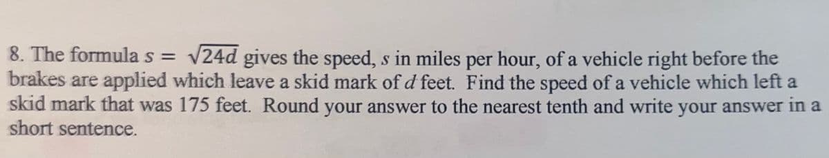 8. The formula s = v24d gives the speed, s in miles per hour, of a vehicle right before the
brakes are applied which leave a skid mark of d feet. Find the speed of a vehicle which left a
skid mark that was 175 feet. Round your answer to the nearest tenth and write your answer in a
short sentence.
