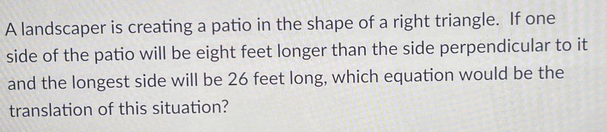 A landscaper is creating a patio in the shape of a right triangle. If one
side of the patio will be eight feet longer than the side perpendicular to it
and the longest side will be 26 feet long, which equation would be the
translation of this situation?
