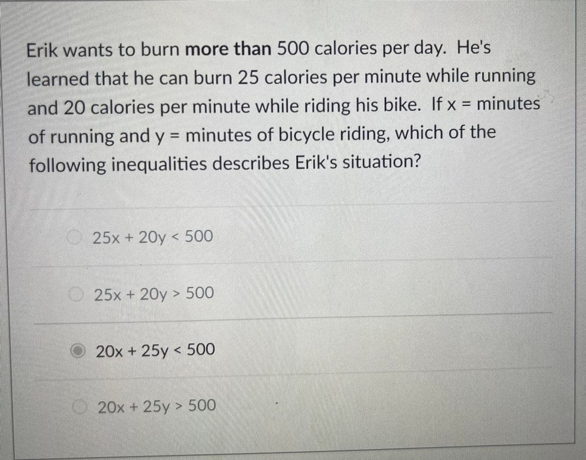 Erik wants to burn more than 500 calories per day. He's
learned that he can burn 25 calories per minute while running
and 20 calories per minute while riding his bike. If x = minutes
of running and y = minutes of bicycle riding, which of the
%3D
following inequalities describes Erik's situation?
25x + 20y < 500
O25x + 20y > 500
O20x + 25y < 500
20x + 25y > 500
