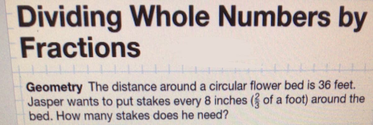 Dividing Whole Numbers by
Fractions
Geometry The distance around a circular flower bed is 36 feet.
Jasper wants to put stakes every 8 inches (3 of a foot) around the
bed. How many stakes does he need?
