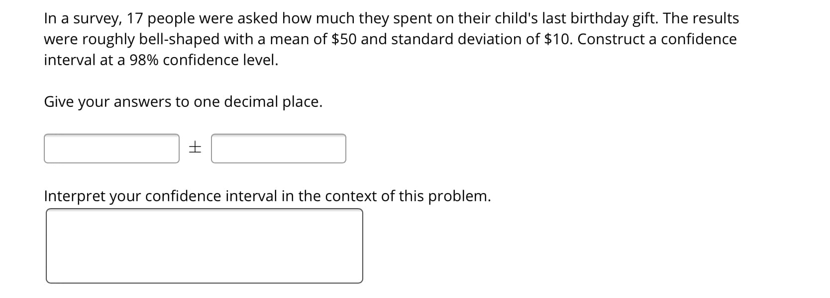 In a survey, 17 people were asked how much they spent on their child's last birthday gift. The results
were roughly bell-shaped with a mean of $50 and standard deviation of $10. Construct a confidence
interval at a 98% confidence level.
Give your answers to one decimal place.
Interpret your confidence interval in the context of this problem.
