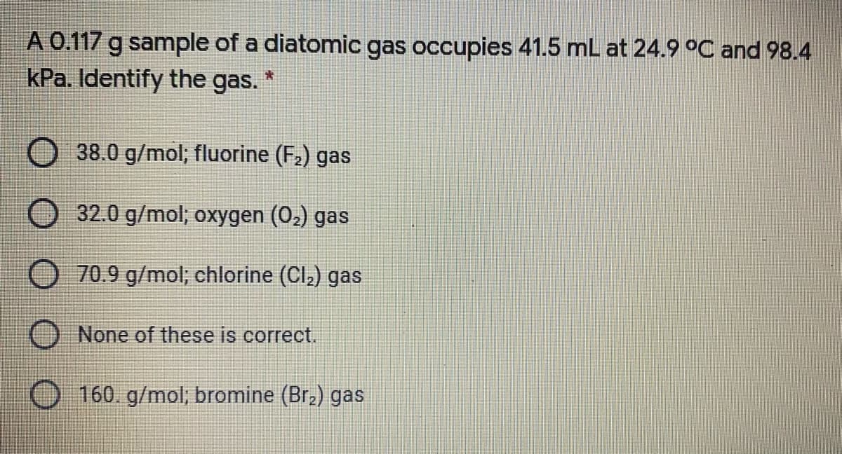 A 0.117 g sample of a diatomic gas occupies 41.5 mL at 24.9 °C and 98.4
kPa. Identify the gas. *
38.0 g/mol; fluorine (F2) gas
32.0 g/mol; oxygen (02) gas
O 70.9 g/mol; chlorine (Cl2) gas
None of these is correct.
O 160. g/mol; bromine (Br.) gas
