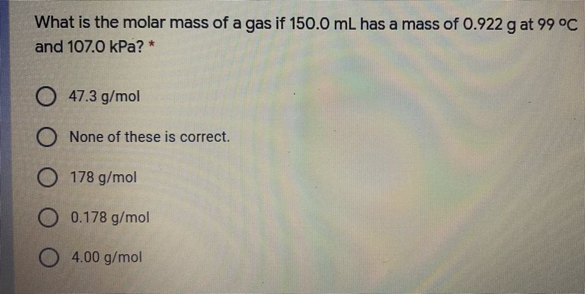 What is the molar mass of a gas if 150.0 mL has a mass of 0.922 g at 99 °C
and 107.0 kPa? *
O 47.3 g/mol
O None of these is correct.
O 178 g/mol
O 0.178 g/mol
O 4.00 g/mol

