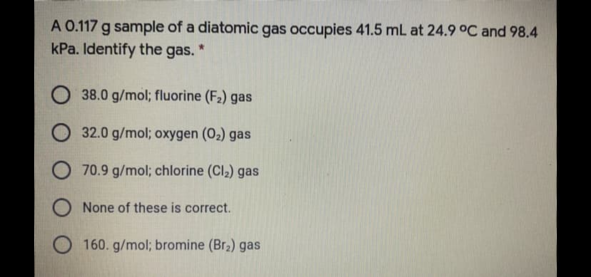 A 0.117 g sample of a diatomic gas occupies 41.5 mL at 24.9°C and 98.4
kPa. Identify the gas.
O 38.0 g/mol; fluorine (F2) gas
O 32.0 g/mol; oxygen (02) gas
O 70.9 g/mol; chlorine (Cl2) gas
O None of these is correct.
O 160. g/mol; bromine (Br2) gas
