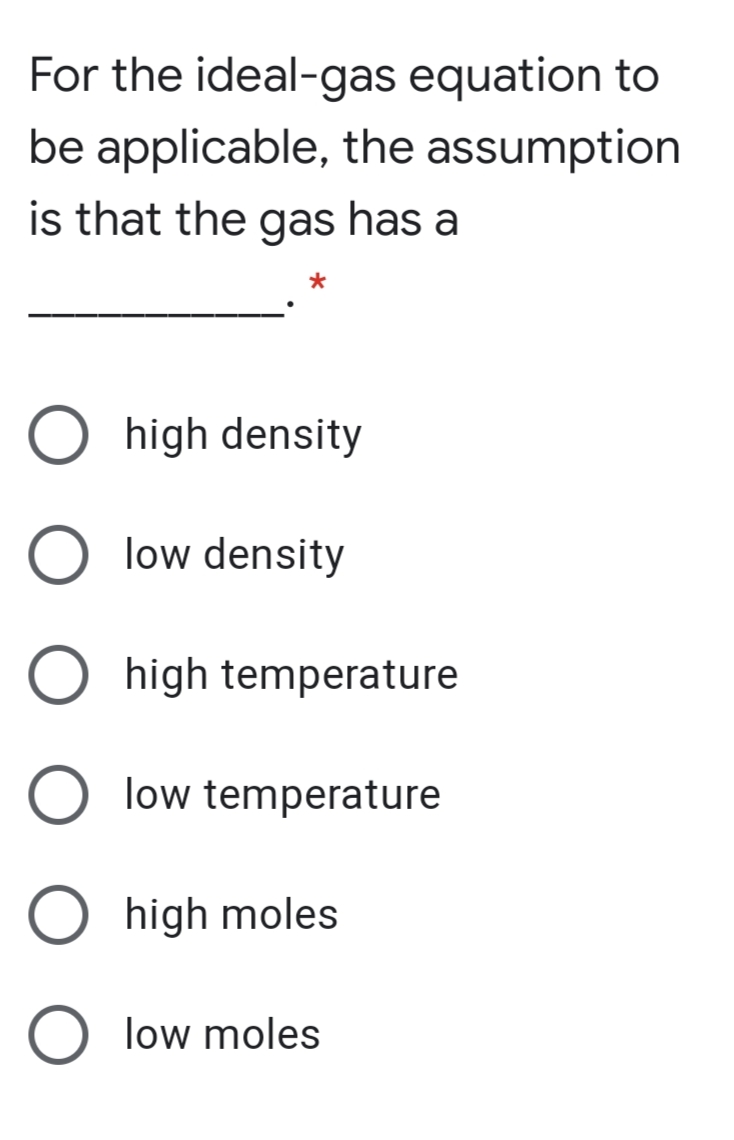 For the ideal-gas equation to
be applicable, the assumption
is that the gas has a
high density
low density
high temperature
low temperature
high moles
low moles
