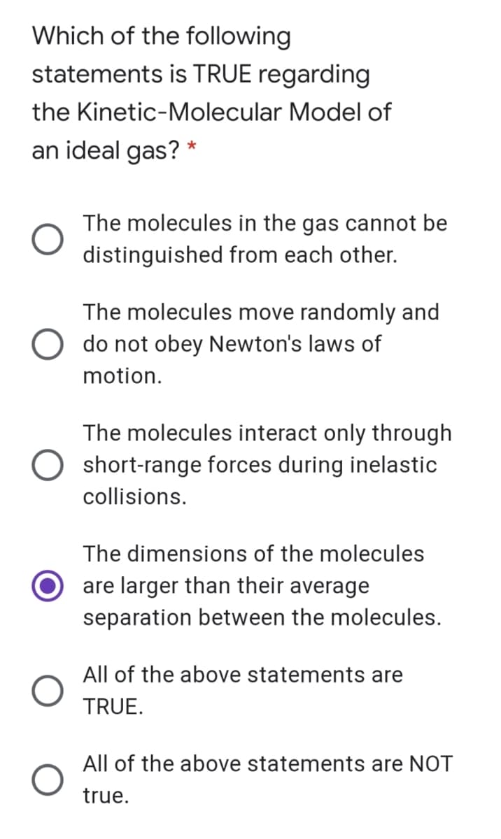 Which of the following
statements is TRUE regarding
the Kinetic-Molecular Model of
an ideal gas? *
The molecules in the gas cannot be
distinguished from each other.
The molecules move randomly and
do not obey Newton's laws of
motion.
The molecules interact only through
O short-range forces during inelastic
collisions.
The dimensions of the molecules
are larger than their average
separation between the molecules.
All of the above statements are
TRUE.
All of the above statements are NOT
true.
