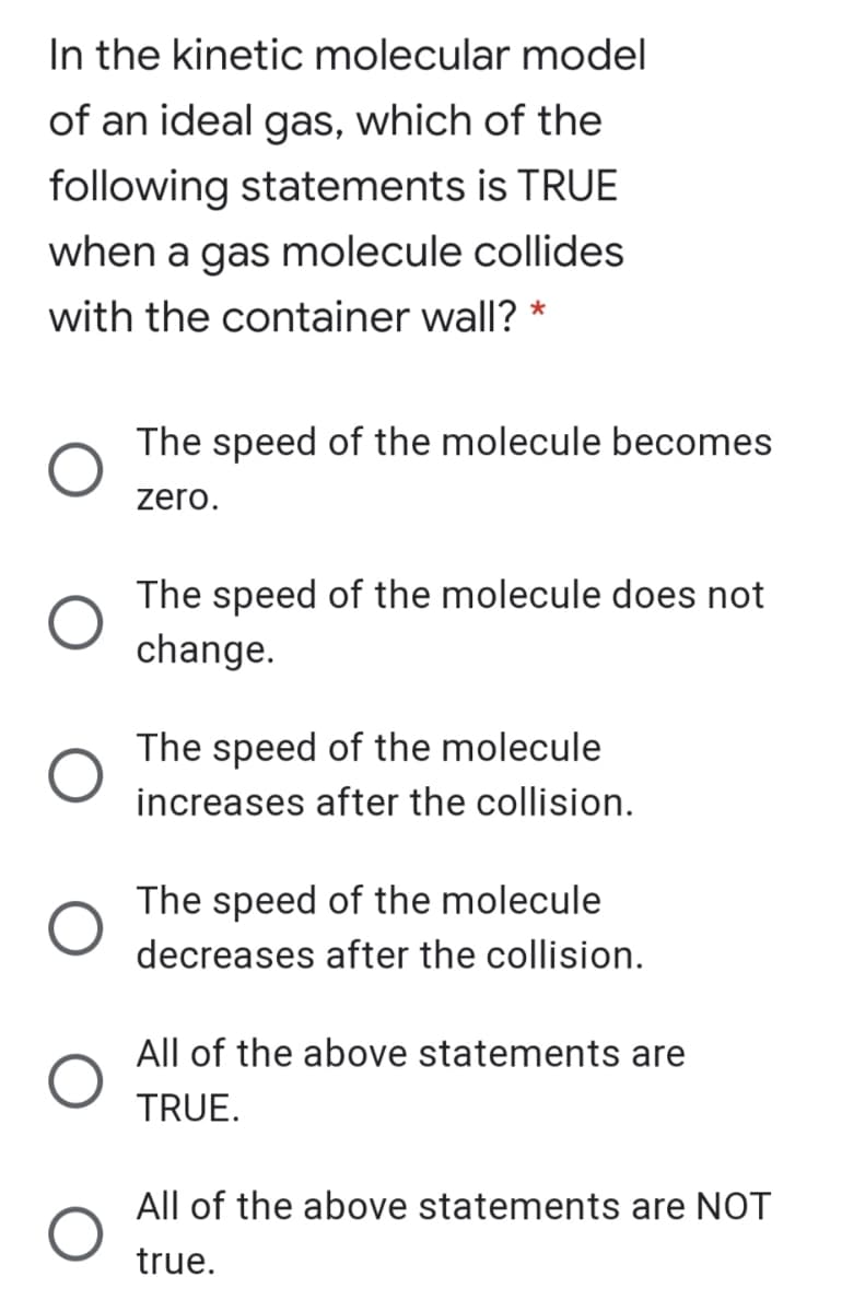 In the kinetic molecular model
of an ideal gas, which of the
following statements is TRUE
when a gas molecule collides
with the container wall?
The speed of the molecule becomes
zero.
The speed of the molecule does not
change.
The speed of the molecule
increases after the collision.
The speed of the molecule
decreases after the collision.
All of the above statements are
TRUE.
All of the above statements are NOT
true.
