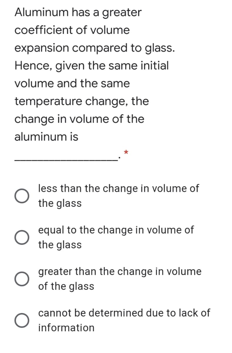 Aluminum has a greater
coefficient of volume
expansion compared to glass.
Hence, given the same initial
volume and the same
temperature change, the
change in volume of the
aluminum is
less than the change in volume of
the glass
equal to the change in volume of
the glass
greater than the change in volume
of the glass
cannot be determined due to lack of
information
